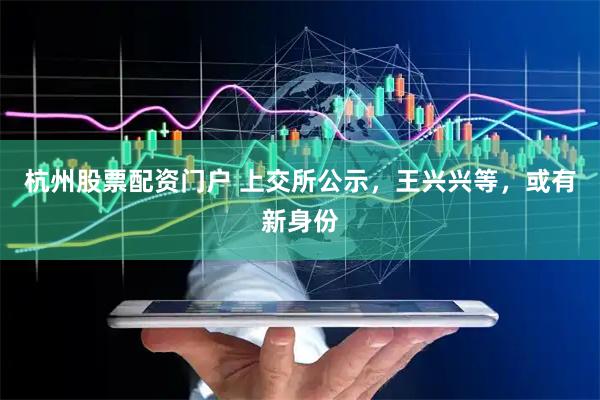 杭州股票配资门户 上交所公示，王兴兴等，或有新身份