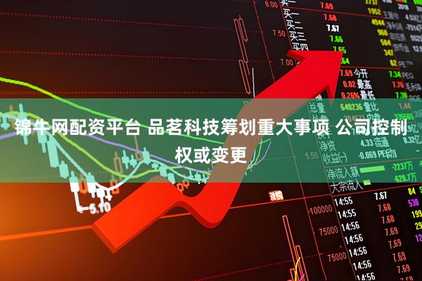 锦牛网配资平台 品茗科技筹划重大事项 公司控制权或变更
