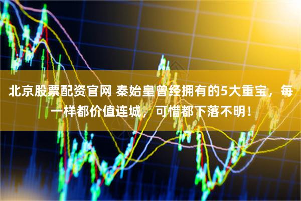 北京股票配资官网 秦始皇曾经拥有的5大重宝，每一样都价值连城，可惜都下落不明！