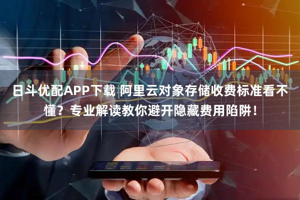 日斗优配APP下载 阿里云对象存储收费标准看不懂？专业解读教你避开隐藏费用陷阱！