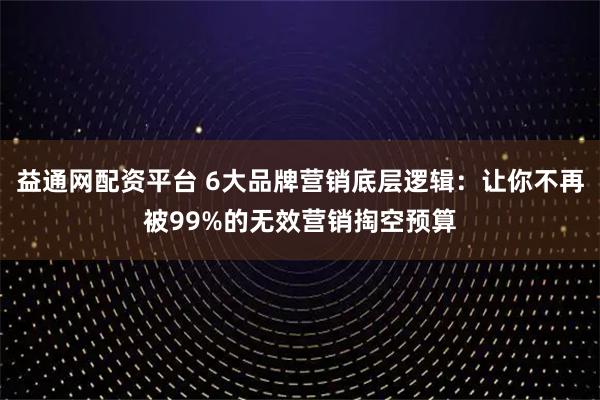 益通网配资平台 6大品牌营销底层逻辑：让你不再被99%的无效营销掏空预算