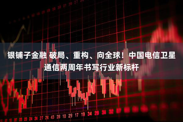 银铺子金融 破局、重构、向全球！中国电信卫星通信两周年书写行业新标杆