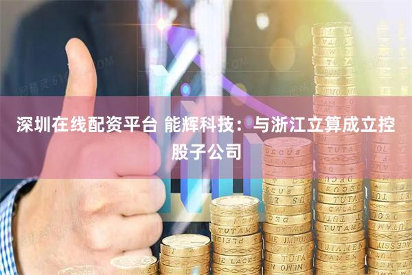 深圳在线配资平台 能辉科技：与浙江立算成立控股子公司