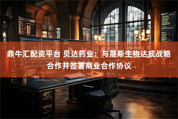 鼎牛汇配资平台 贝达药业：与晟斯生物达成战略合作并签署商业合作协议