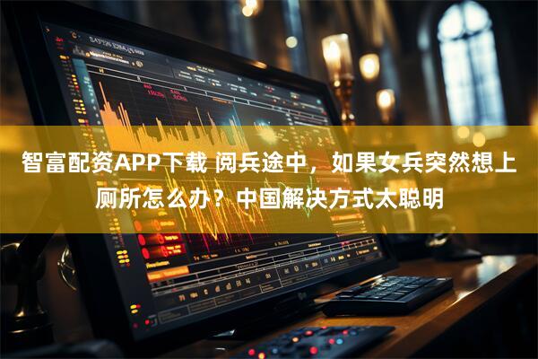 智富配资APP下载 阅兵途中，如果女兵突然想上厕所怎么办？中国解决方式太聪明