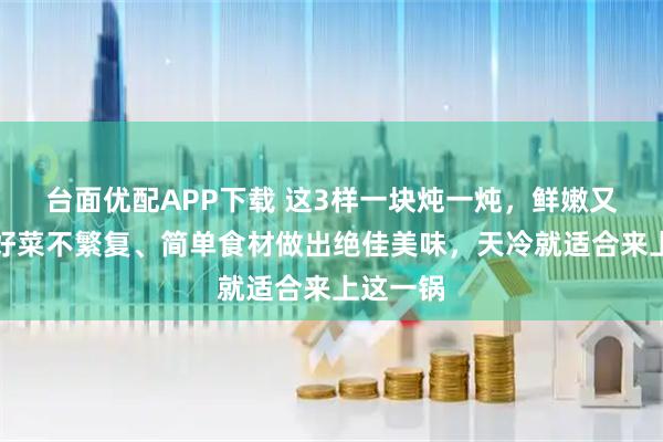 台面优配APP下载 这3样一块炖一炖，鲜嫩又入味！好菜不繁复、简单食材做出绝佳美味，天冷就适合来上这一锅