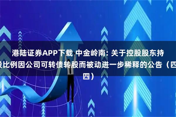 港陆证券APP下载 中金岭南: 关于控股股东持股比例因公司可转债转股而被动进一步稀释的公告（四）