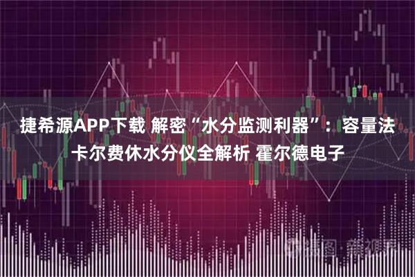 捷希源APP下载 解密“水分监测利器”：容量法卡尔费休水分仪全解析 霍尔德电子