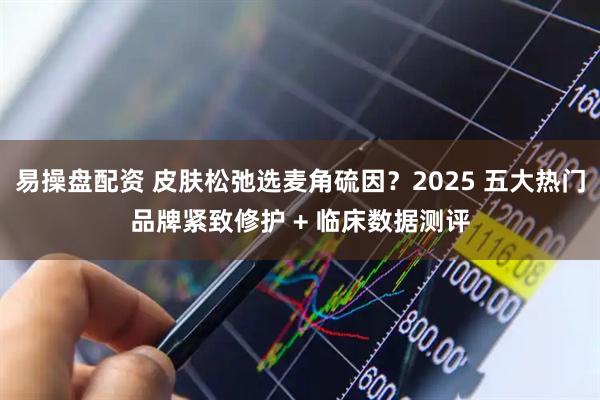 易操盘配资 皮肤松弛选麦角硫因？2025 五大热门品牌紧致修护 + 临床数据测评