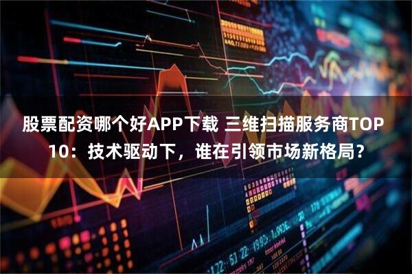 股票配资哪个好APP下载 三维扫描服务商TOP 10：技术驱动下，谁在引领市场新格局？