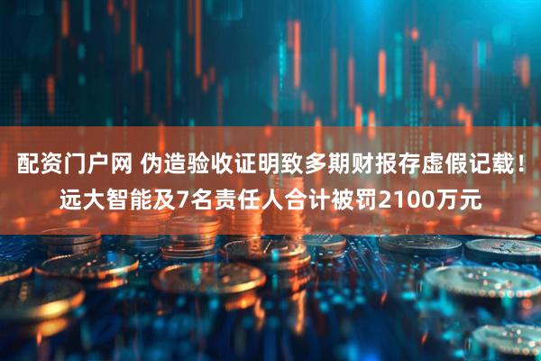 配资门户网 伪造验收证明致多期财报存虚假记载！远大智能及7名责任人合计被罚2100万元