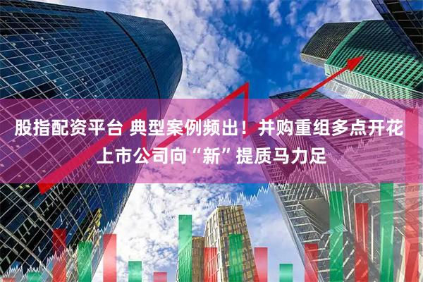 股指配资平台 典型案例频出！并购重组多点开花 上市公司向“新”提质马力足