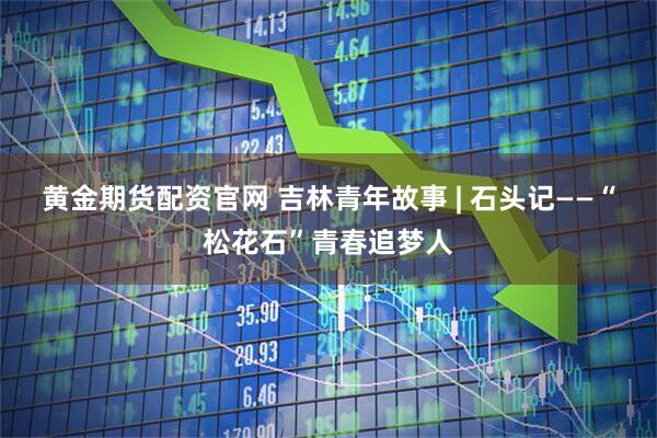 黄金期货配资官网 吉林青年故事 | 石头记——“松花石”青春追梦人