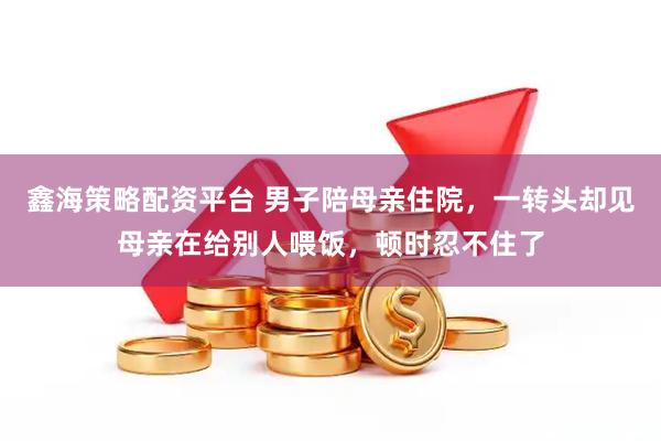 鑫海策略配资平台 男子陪母亲住院，一转头却见母亲在给别人喂饭，顿时忍不住了