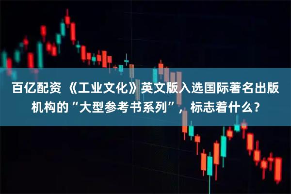 百亿配资 《工业文化》英文版入选国际著名出版机构的“大型参考书系列”，标志着什么？