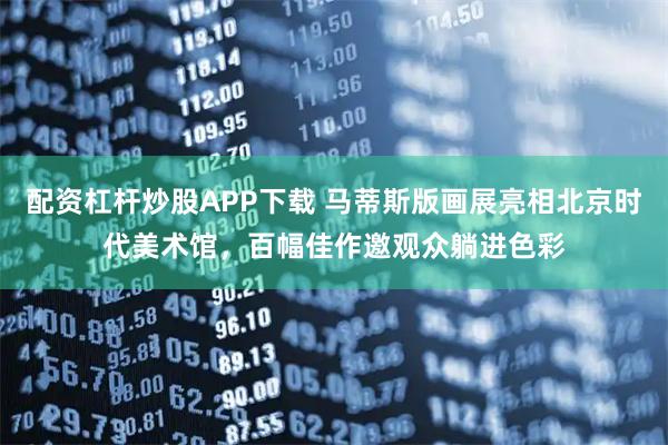 配资杠杆炒股APP下载 马蒂斯版画展亮相北京时代美术馆，百幅佳作邀观众躺进色彩