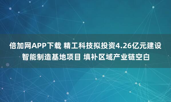 倍加网APP下载 精工科技拟投资4.26亿元建设智能制造基地项目 填补区域产业链空白