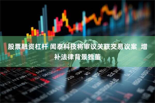 股票融资杠杆 闻泰科技将审议关联交易议案  增补法律背景独董