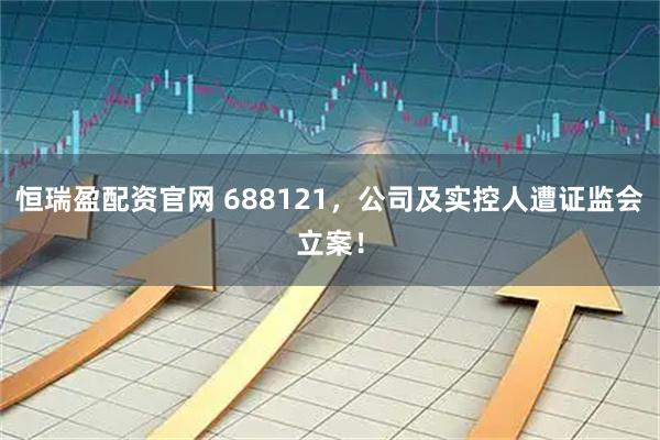恒瑞盈配资官网 688121，公司及实控人遭证监会立案！