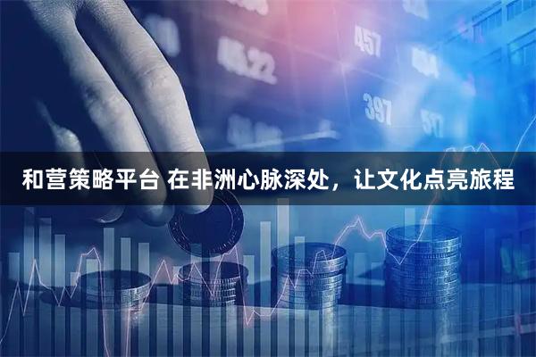 和营策略平台 在非洲心脉深处，让文化点亮旅程