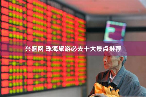 兴盛网 珠海旅游必去十大景点推荐