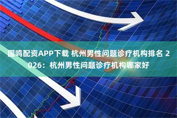 国鸣配资APP下载 杭州男性问题诊疗机构排名 2026：杭州男性问题诊疗机构哪家好