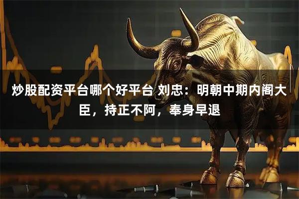 炒股配资平台哪个好平台 刘忠：明朝中期内阁大臣，持正不阿，奉身早退