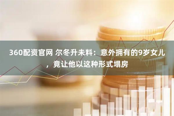 360配资官网 尔冬升未料：意外拥有的9岁女儿，竟让他以这种形式塌房