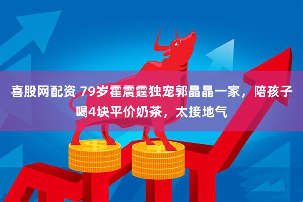 喜股网配资 79岁霍震霆独宠郭晶晶一家，陪孩子喝4块平价奶茶，太接地气