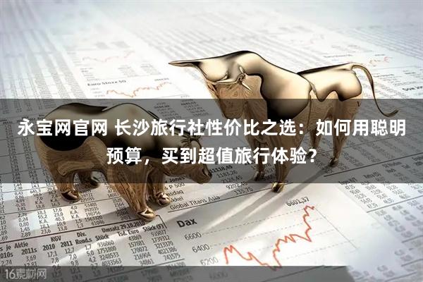 永宝网官网 长沙旅行社性价比之选：如何用聪明预算，买到超值旅行体验？