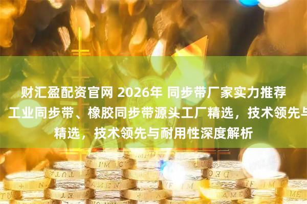 财汇盈配资官网 2026年 同步带厂家实力推荐：高精度传动带、工业同步带、橡胶同步带源头工厂精选，技术领先与耐用性深度解析