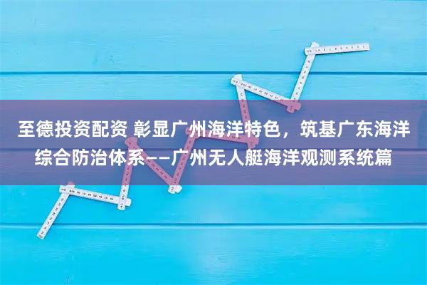 至德投资配资 彰显广州海洋特色，筑基广东海洋综合防治体系——广州无人艇海洋观测系统篇
