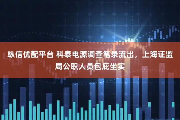纵信优配平台 科泰电源调查笔录流出，上海证监局公职人员包庇坐实